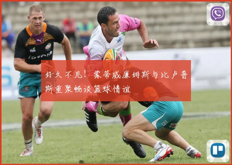 好久不见！蒙蒂威廉姆斯与比卢普斯重聚畅谈篮球情谊