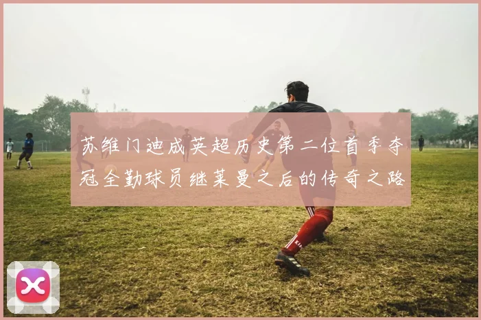 苏维门迪成英超历史第二位首季夺冠全勤球员继莱曼之后的传奇之路