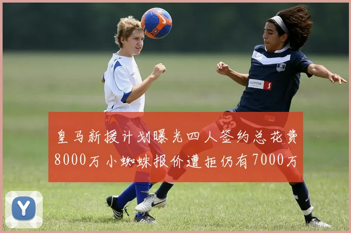 皇马新援计划曝光四人签约总花费8000万小蜘蛛报价遭拒仍有7000万预算