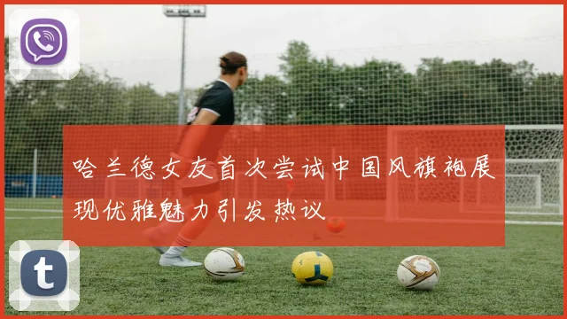 哈兰德女友首次尝试中国风旗袍展现优雅魅力引发热议