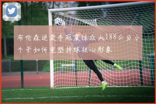 布伦森逆袭夺冠震惊众人188公分小个子如何重塑持球核心形象
