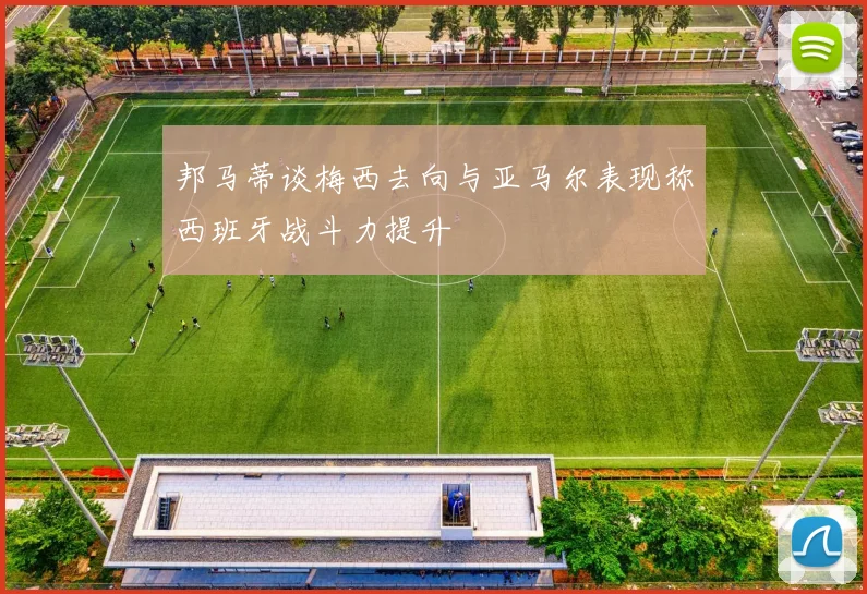邦马蒂谈梅西去向与亚马尔表现称西班牙战斗力提升