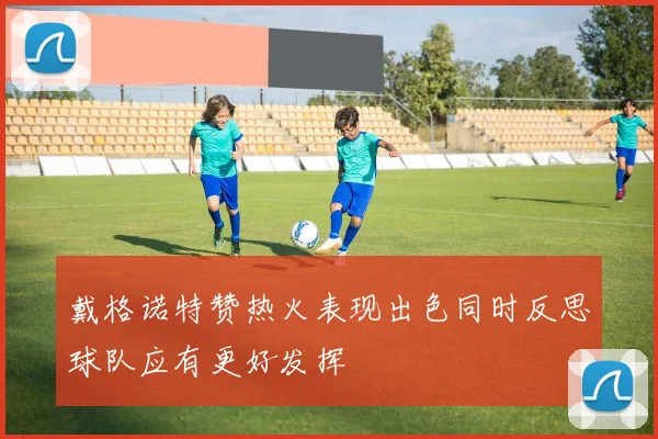 戴格诺特赞热火表现出色同时反思球队应有更好发挥