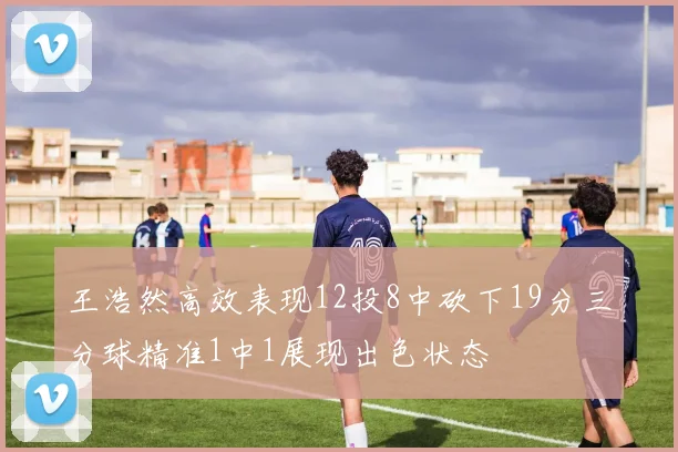 王浩然高效表现12投8中砍下19分三分球精准1中1展现出色状态