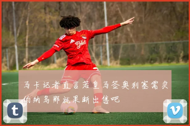 马卡记者直言若皇马签奥利塞需卖伯纳乌那就果断出售吧