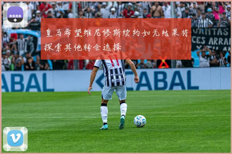 皇马希望维尼修斯续约如无结果将探索其他转会选择
