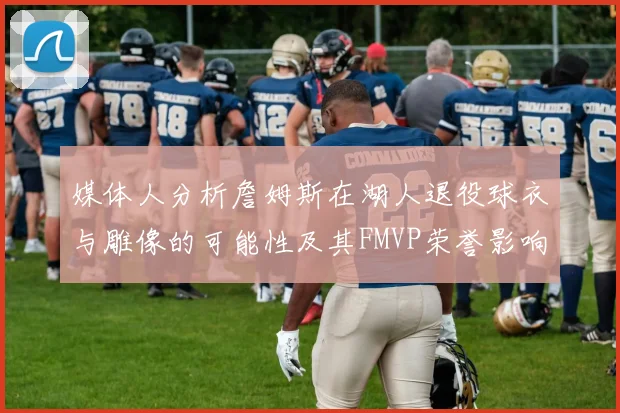 媒体人分析詹姆斯在湖人退役球衣与雕像的可能性及其FMVP荣誉影响