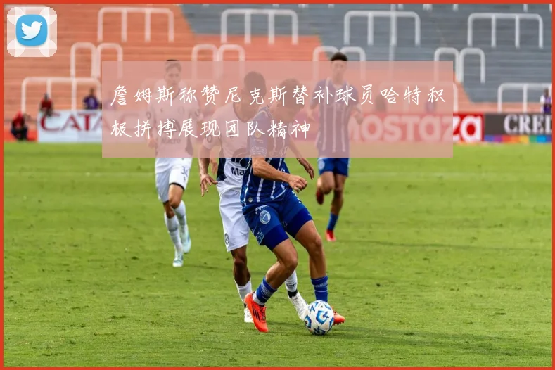 詹姆斯称赞尼克斯替补球员哈特积极拼搏展现团队精神