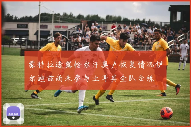 蒙特拉透露恰尔汗奥卢恢复情况伊尔迪兹尚未参与土耳其全队合练