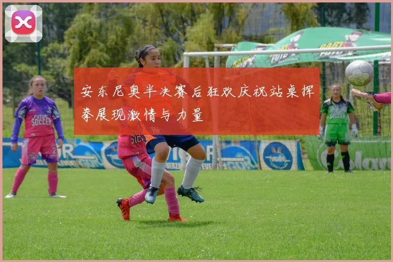 安东尼奥半决赛后狂欢庆祝站桌挥拳展现激情与力量