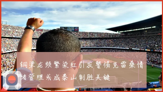 铜梁龙频繁染红引发警惕克雷桑情绪管理或成泰山制胜关键