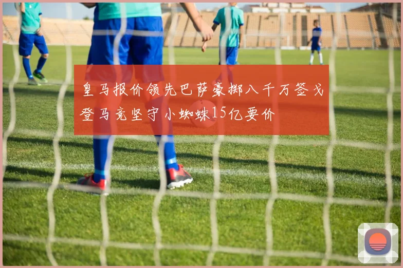 皇马报价领先巴萨豪掷八千万签戈登马竞坚守小蜘蛛15亿要价