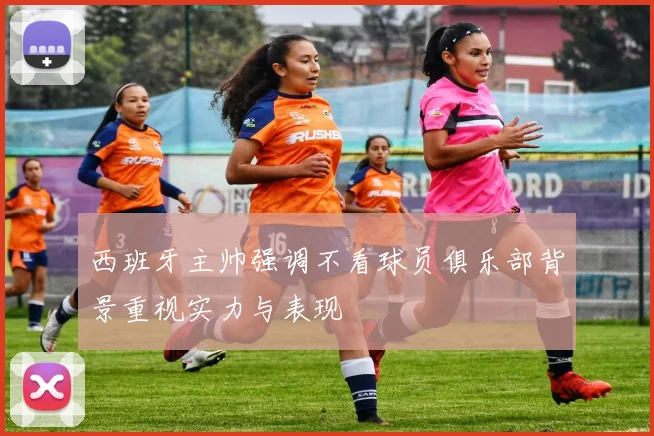 西班牙主帅强调不看球员俱乐部背景重视实力与表现