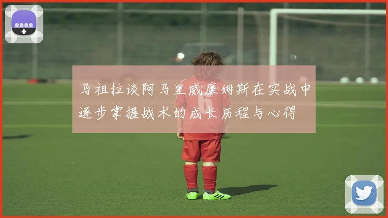 马祖拉谈阿马里威廉姆斯在实战中逐步掌握战术的成长历程与心得