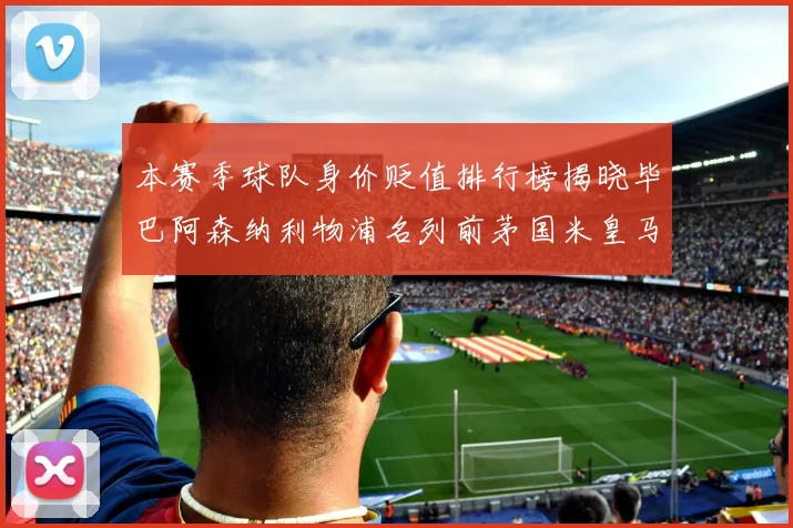本赛季球队身价贬值排行榜揭晓毕巴阿森纳利物浦名列前茅国米皇马紧随其后