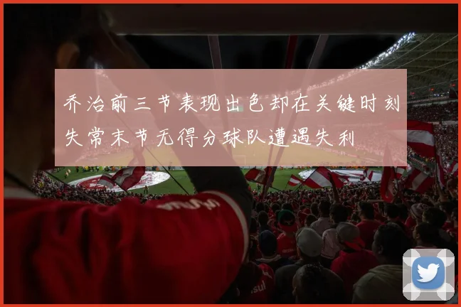 乔治前三节表现出色却在关键时刻失常末节无得分球队遭遇失利